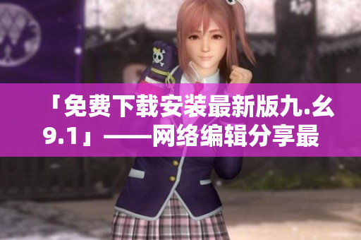 「免费下载安装最新版九.幺9.1」——网络编辑分享最新资源