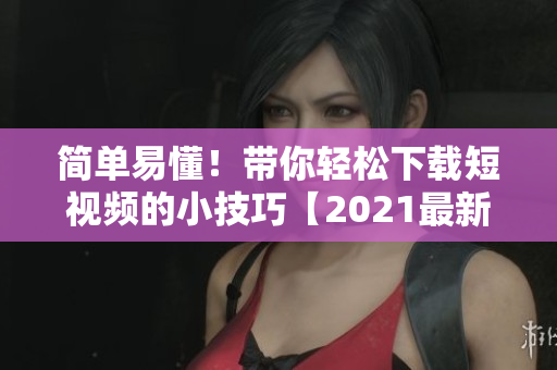 简单易懂！带你轻松下载短视频的小技巧【2021最新版】