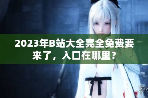 2023年B站大全完全免费要来了，入口在哪里？