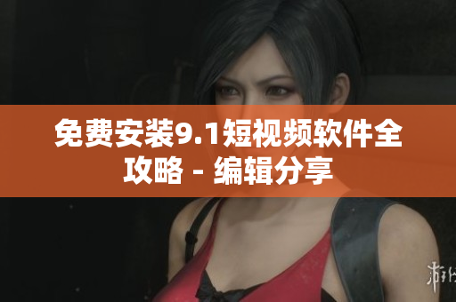 免费安装9.1短视频软件全攻略 - 编辑分享