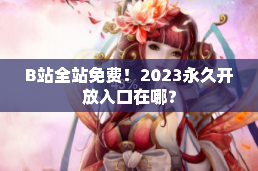 B站全站免费！2023永久开放入口在哪？