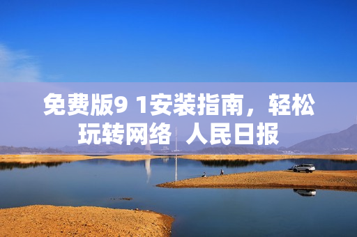 免费版9 1安装指南，轻松玩转网络  人民日报
