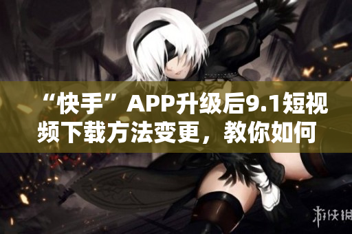 “快手”APP升级后9.1短视频下载方法变更，教你如何下载。