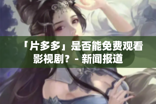 「片多多」是否能免费观看影视剧？- 新闻报道