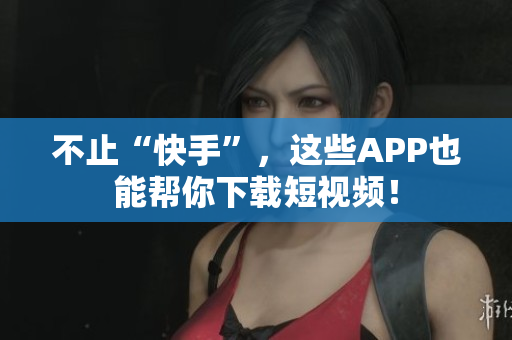 不止“快手”，这些APP也能帮你下载短视频！