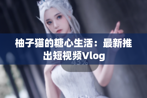 柚子猫的糖心生活：最新推出短视频Vlog