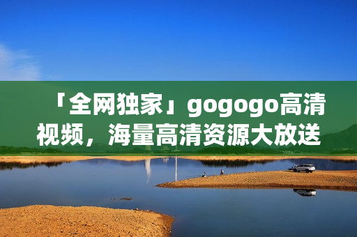 「全网独家」gogogo高清视频，海量高清资源大放送！