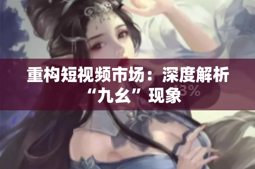 重构短视频市场：深度解析“九幺”现象
