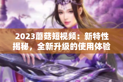 2023蘑菇短视频：新特性揭秘，全新升级的使用体验