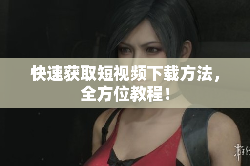 快速获取短视频下载方法，全方位教程！