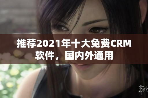推荐2021年十大免费CRM软件，国内外通用