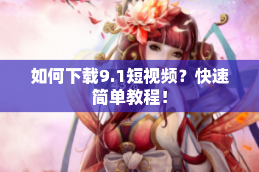 如何下载9.1短视频？快速简单教程！