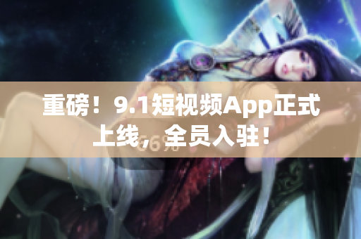 重磅！9.1短视频App正式上线，全员入驻！
