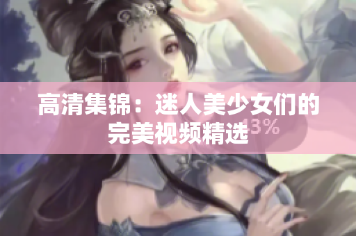 高清集锦：迷人美少女们的完美视频精选