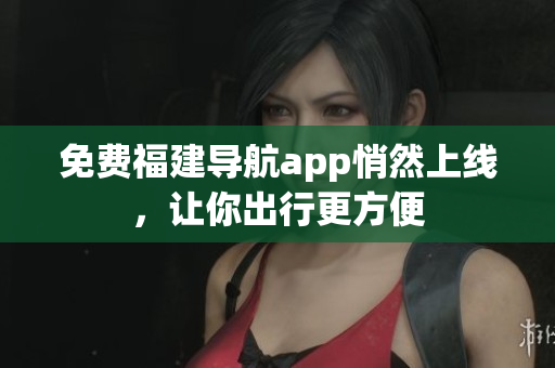 免费福建导航app悄然上线，让你出行更方便