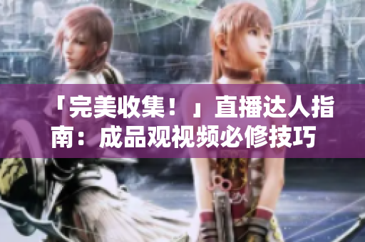 「完美收集！」直播达人指南：成品观视频必修技巧