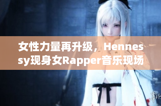 女性力量再升级，Hennessy现身女Rapper音乐现场