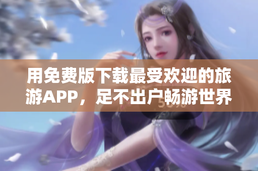 用免费版下载最受欢迎的旅游APP，足不出户畅游世界！