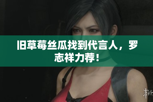 旧草莓丝瓜找到代言人，罗志祥力荐！