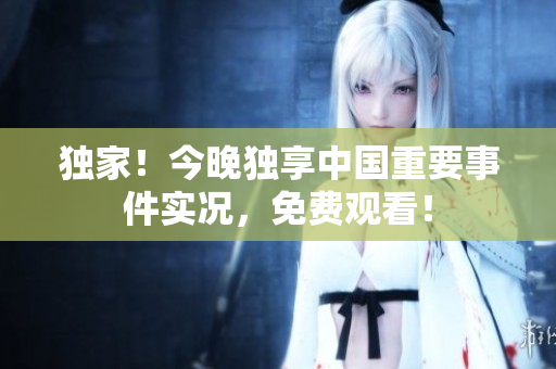 独家！今晚独享中国重要事件实况，免费观看！