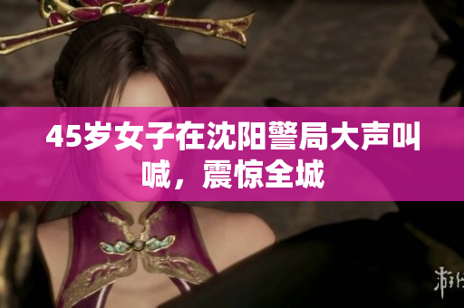 45岁女子在沈阳警局大声叫喊，震惊全城