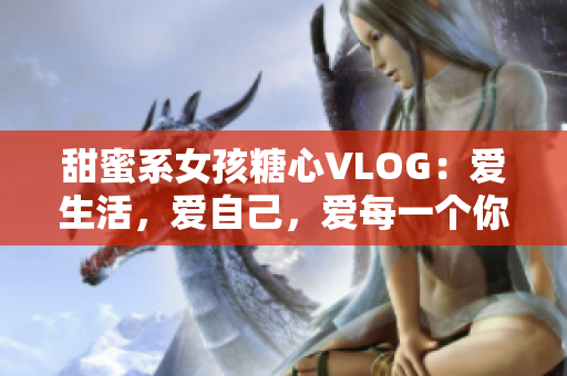 甜蜜系女孩糖心VLOG：爱生活，爱自己，爱每一个你