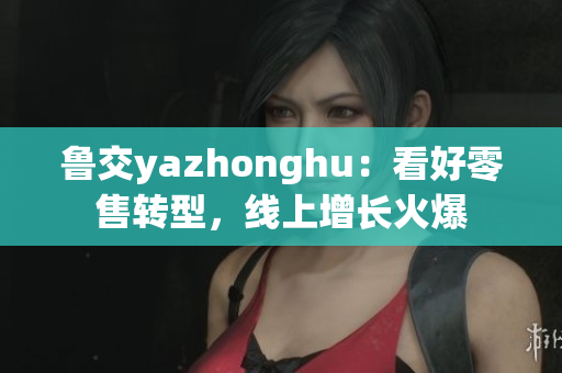 鲁交yazhonghu：看好零售转型，线上增长火爆