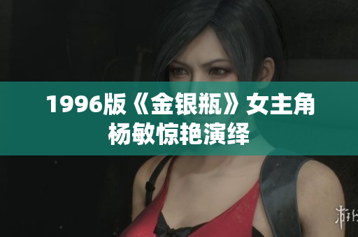 1996版《金银瓶》女主角杨敏惊艳演绎