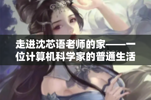 走进沈芯语老师的家——一位计算机科学家的普通生活场景