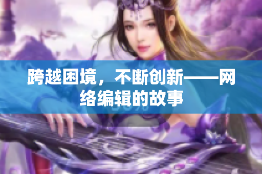 跨越困境，不断创新——网络编辑的故事