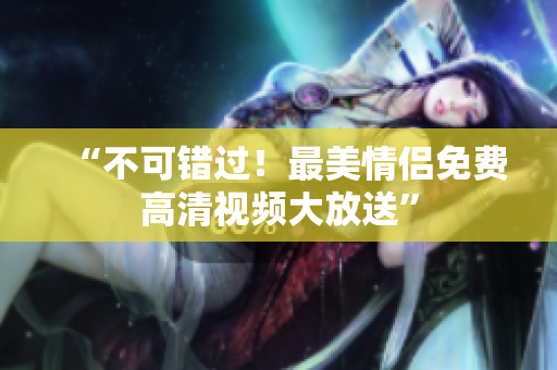 “不可错过！最美情侣免费高清视频大放送”