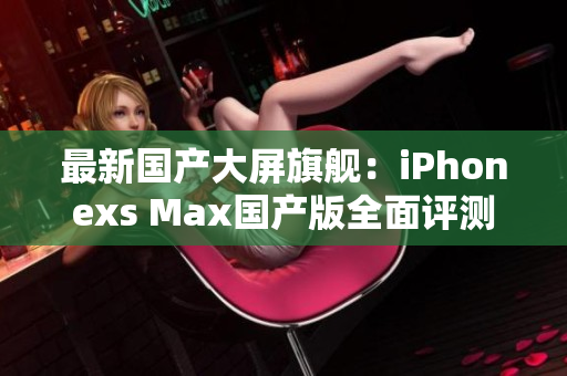最新国产大屏旗舰：iPhonexs Max国产版全面评测