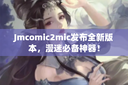 Jmcomic2mic发布全新版本，漫迷必备神器！