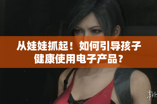 从娃娃抓起！如何引导孩子健康使用电子产品？