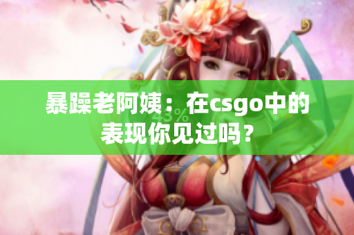 暴躁老阿姨：在csgo中的表现你见过吗？