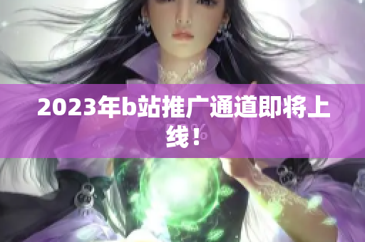 2023年b站推广通道即将上线！