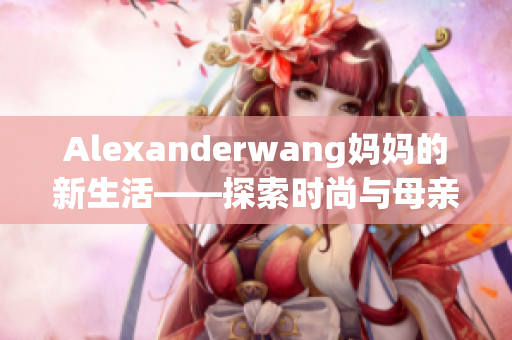 Alexanderwang妈妈的新生活——探索时尚与母亲角色的完美结合
