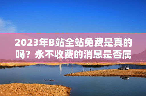 2023年B站全站免费是真的吗？永不收费的消息是否属实？