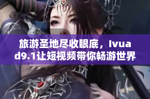 旅游圣地尽收眼底，Ivuad9.1让短视频带你畅游世界
