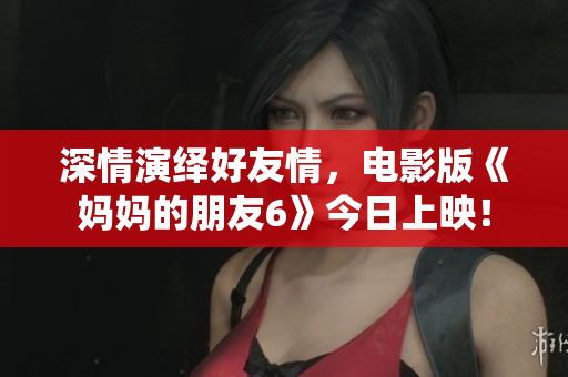 深情演绎好友情，电影版《妈妈的朋友6》今日上映！
