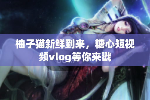 柚子猫新鲜到来，糖心短视频vlog等你来戳
