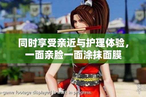 同时享受亲近与护理体验，一面亲脸一面涂抹面膜