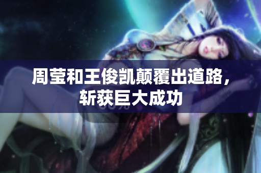 周莹和王俊凯颠覆出道路，斩获巨大成功