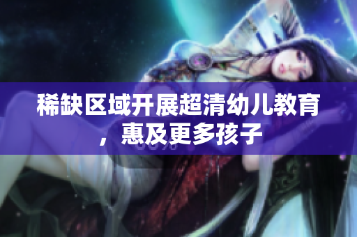 稀缺区域开展超清幼儿教育，惠及更多孩子