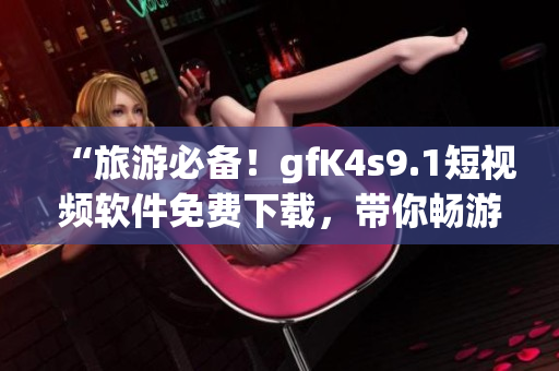 “旅游必备！gfK4s9.1短视频软件免费下载，带你畅游全球美景”