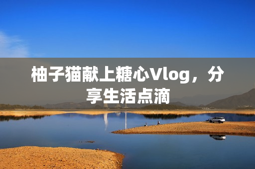 柚子猫献上糖心Vlog，分享生活点滴