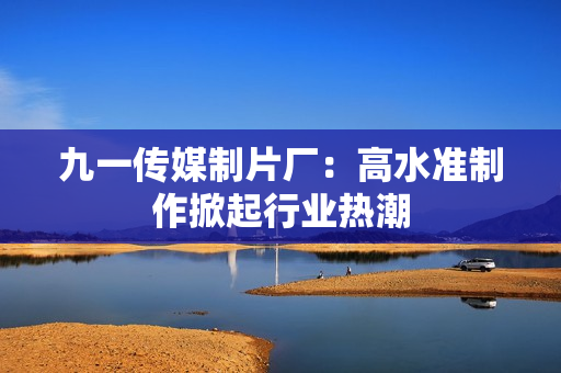 九一传媒制片厂：高水准制作掀起行业热潮