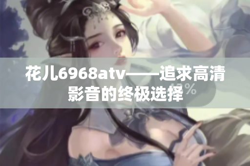 花儿6968atv——追求高清影音的终极选择