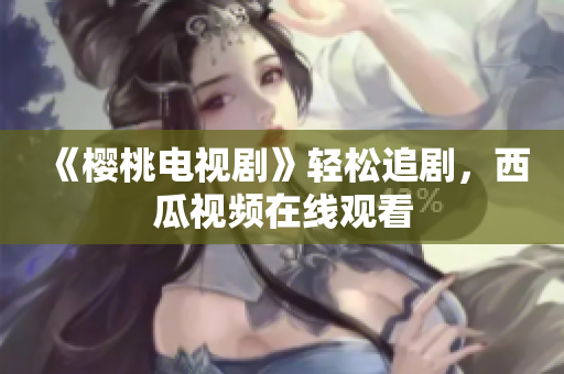 《樱桃电视剧》轻松追剧，西瓜视频在线观看