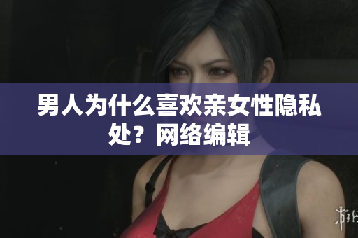 男人为什么喜欢亲女性隐私处？网络编辑